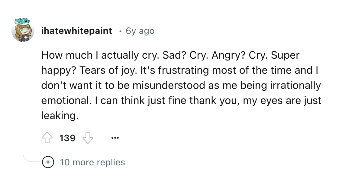 screenshot - ihatewhitepaint 6y ago How much I actually cry. Sad? Cry. Angry? Cry. Super happy? Tears of joy. It's frustrating most of the time and I don't want it to be misunderstood as me being irrationally emotional. I can think just fine thank you, my